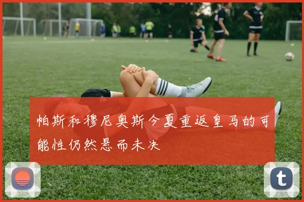 帕斯和穆尼奥斯今夏重返皇马的可能性仍然悬而未决