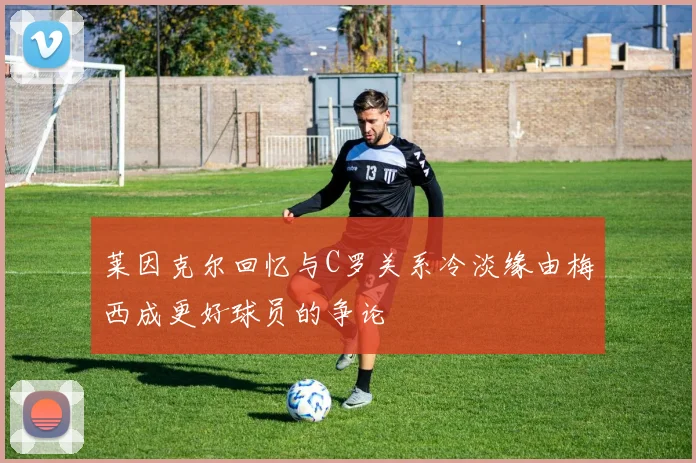莱因克尔回忆与C罗关系冷淡缘由梅西成更好球员的争论