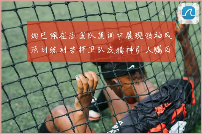 姆巴佩在法国队集训中展现领袖风范训练刻苦捍卫队友精神引人瞩目