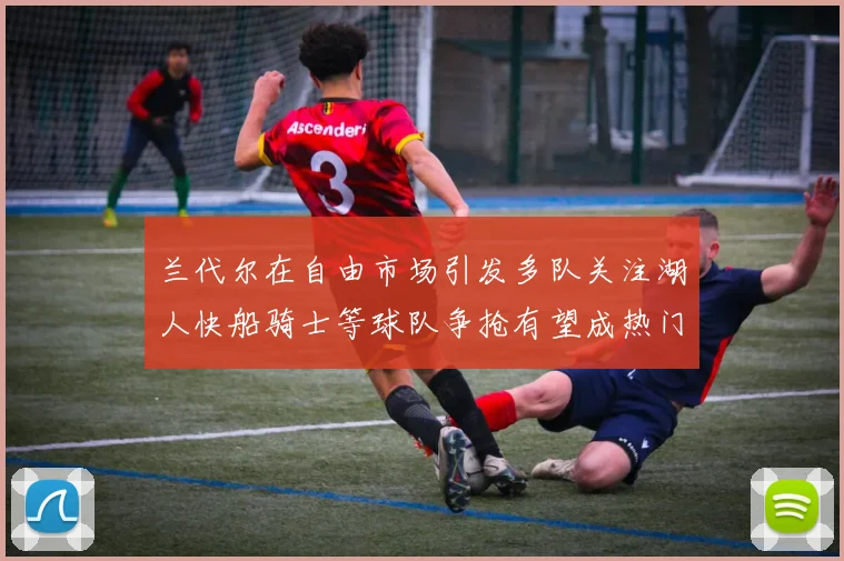 兰代尔在自由市场引发多队关注湖人快船骑士等球队争抢有望成热门球员