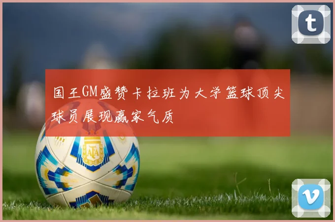国王GM盛赞卡拉班为大学篮球顶尖球员展现赢家气质