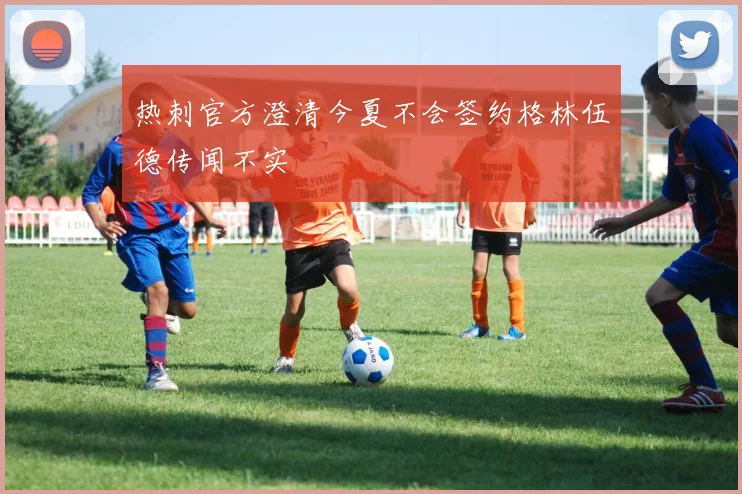 热刺官方澄清今夏不会签约格林伍德传闻不实