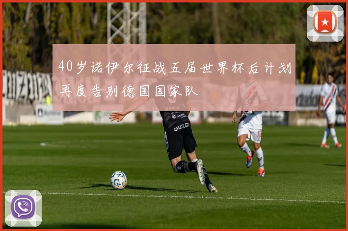 40岁诺伊尔征战五届世界杯后计划再度告别德国国家队
