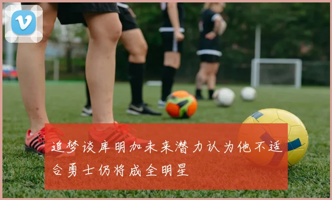 追梦谈库明加未来潜力认为他不适合勇士仍将成全明星