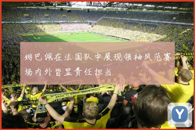 姆巴佩在法国队中展现领袖风范赛场内外皆显责任担当