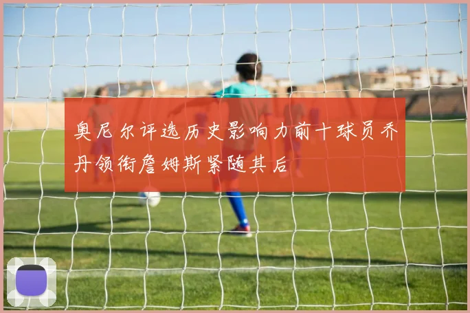 奥尼尔评选历史影响力前十球员乔丹领衔詹姆斯紧随其后