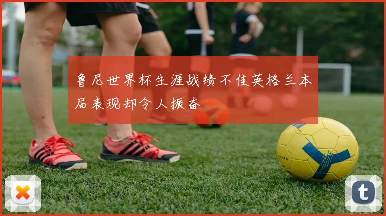 鲁尼世界杯生涯战绩不佳英格兰本届表现却令人振奋